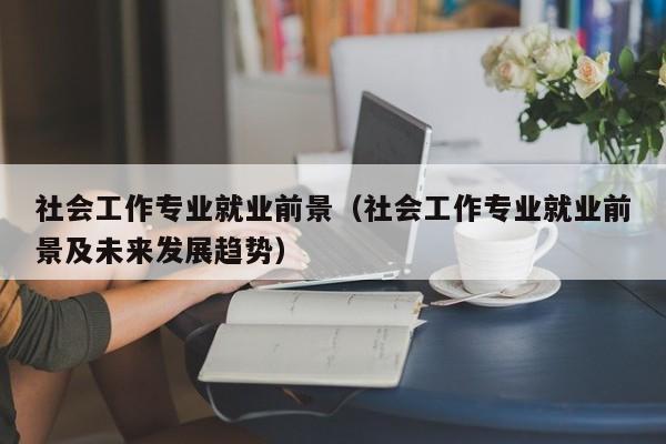 社会工作专业就业前景（社会工作专业就业前景及未来发展趋势）