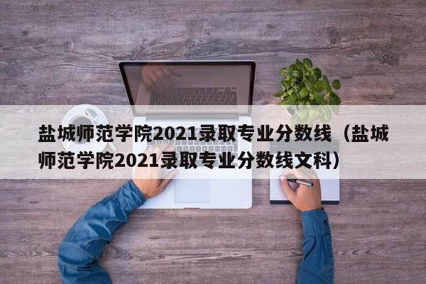 盐城师范学院2021录取专业分数线（盐城师范学院2021录取专业分数线文科）