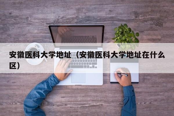 安徽医科大学地址（安徽医科大学地址在什么区）