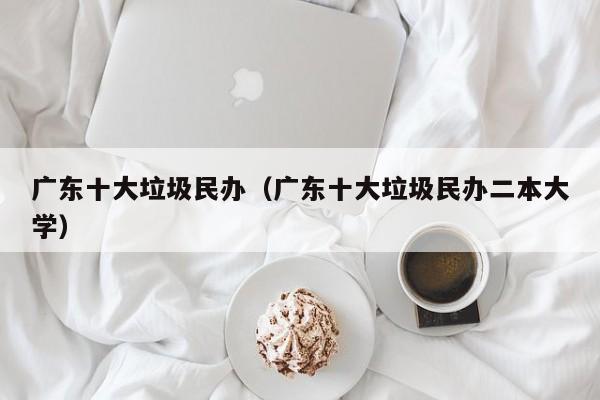 广东十大垃圾民办（广东十大垃圾民办二本大学）