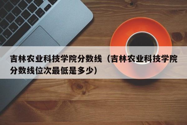 吉林农业科技学院分数线（吉林农业科技学院分数线位次最低是多少）