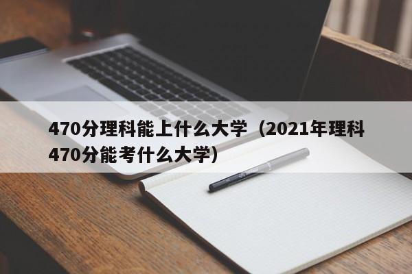 470分理科能上什么大学（2021年理科470分能考什么大学）