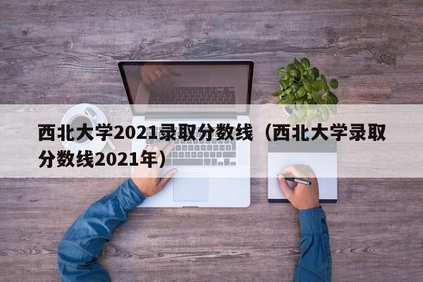 西北大学2021录取分数线（西北大学录取分数线2021年）