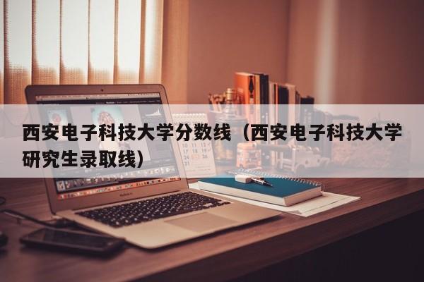 西安电子科技大学分数线（西安电子科技大学研究生录取线）