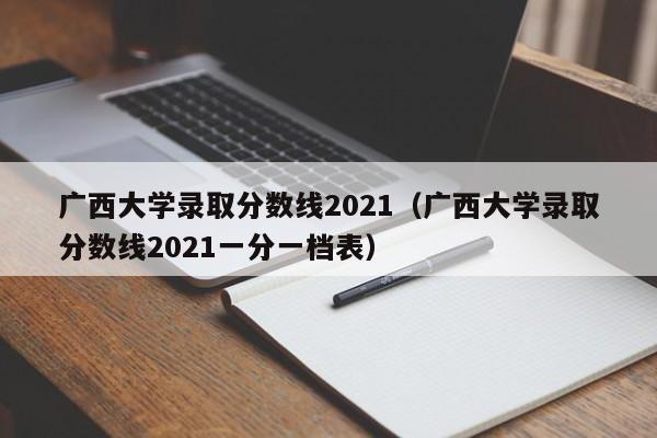 广西大学录取分数线2021（广西大学录取分数线2021一分一档表）
