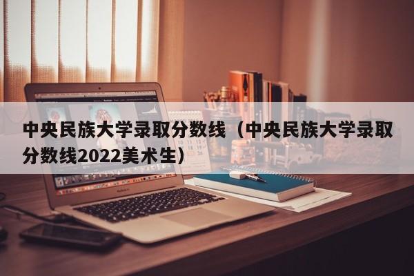中央民族大学录取分数线（中央民族大学录取分数线2022美术生）