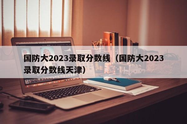 国防大2023录取分数线（国防大2023录取分数线天津）