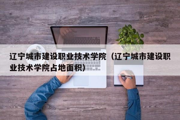 辽宁城市建设职业技术学院（辽宁城市建设职业技术学院占地面积）