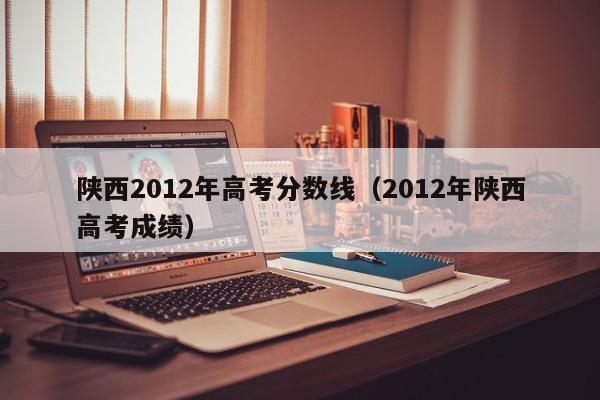 陕西2012年高考分数线（2012年陕西高考成绩）