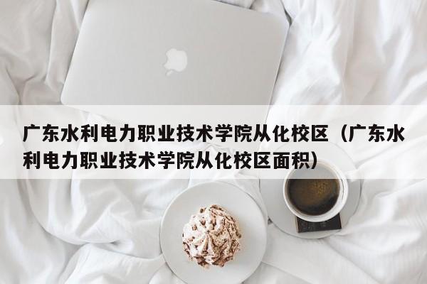 广东水利电力职业技术学院从化校区（广东水利电力职业技术学院从化校区面积）