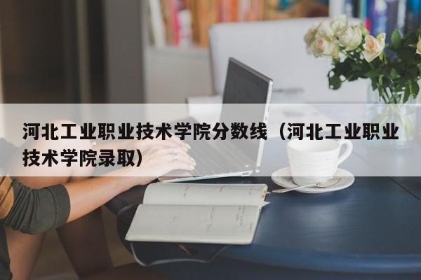 河北工业职业技术学院分数线（河北工业职业技术学院录取）