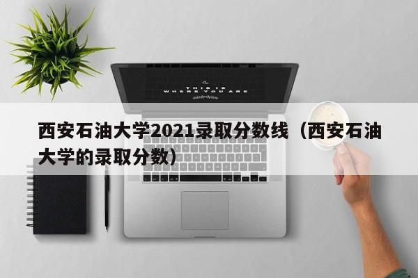 西安石油大学2021录取分数线（西安石油大学的录取分数）