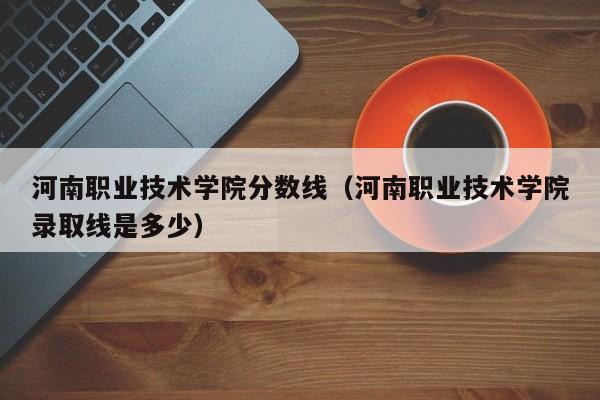 河南职业技术学院分数线（河南职业技术学院录取线是多少）