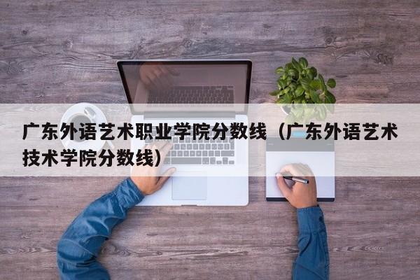 广东外语艺术职业学院分数线（广东外语艺术技术学院分数线）