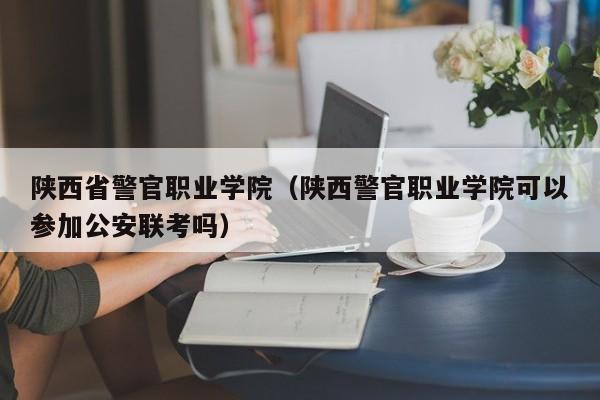 陕西省警官职业学院（陕西警官职业学院可以参加公安联考吗）