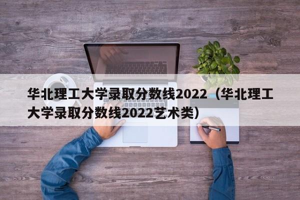 华北理工大学录取分数线2022（华北理工大学录取分数线2022艺术类）