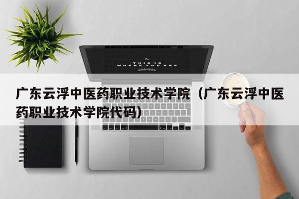 广东云浮中医药职业技术学院（广东云浮中医药职业技术学院代码）