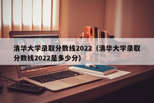 清华大学录取分数线2022（清华大学录取分数线2022是多少分）