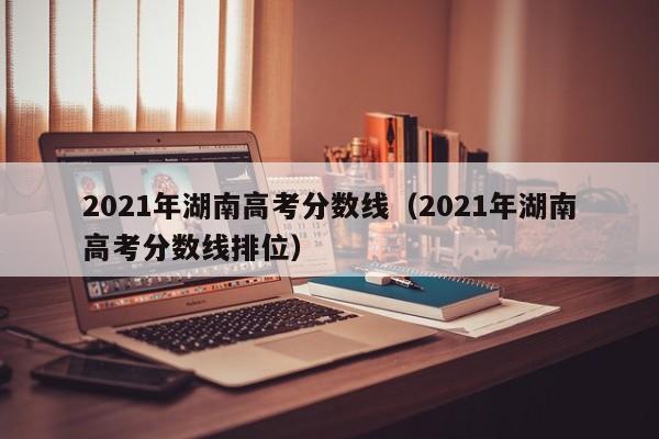 2021年湖南高考分数线（2021年湖南高考分数线排位）