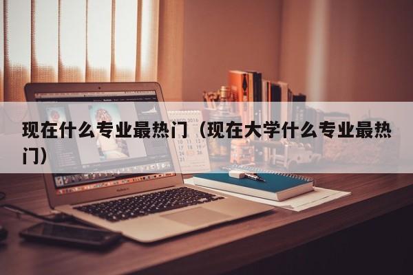 现在什么专业最热门（现在大学什么专业最热门）