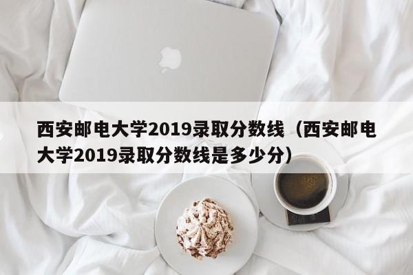 西安邮电大学2019录取分数线（西安邮电大学2019录取分数线是多少分）