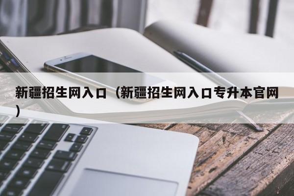 新疆招生网入口（新疆招生网入口专升本官网）
