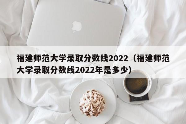 福建师范大学录取分数线2022（福建师范大学录取分数线2022年是多少）