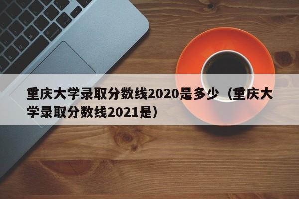 重庆大学录取分数线2020是多少（重庆大学录取分数线2021是）