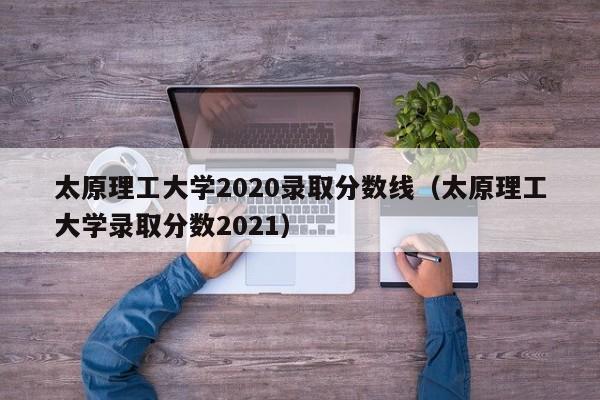 太原理工大学2020录取分数线（太原理工大学录取分数2021）