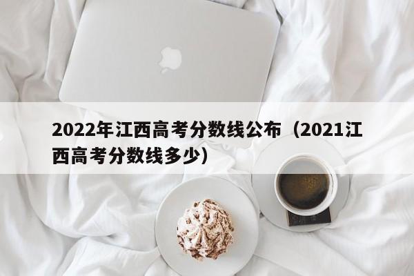 2022年江西高考分数线公布（2021江西高考分数线多少）
