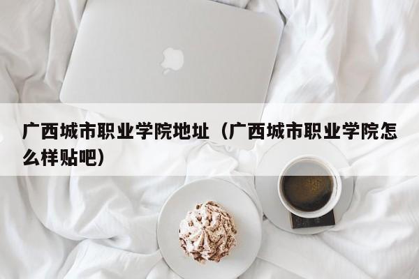 广西城市职业学院地址（广西城市职业学院怎么样贴吧）