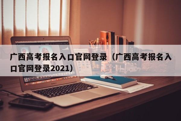广西高考报名入口官网登录（广西高考报名入口官网登录2021）