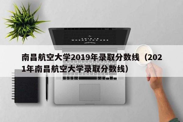 南昌航空大学2019年录取分数线（2021年南昌航空大学录取分数线）