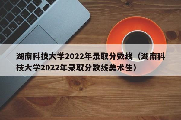 湖南科技大学2022年录取分数线（湖南科技大学2022年录取分数线美术生）