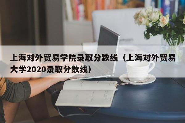 上海对外贸易学院录取分数线（上海对外贸易大学2020录取分数线）