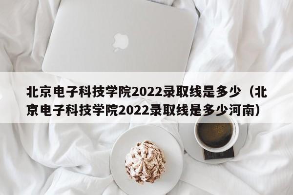 北京电子科技学院2022录取线是多少（北京电子科技学院2022录取线是多少河南）