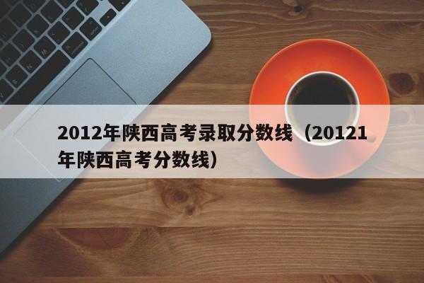 2012年陕西高考录取分数线（20121年陕西高考分数线）