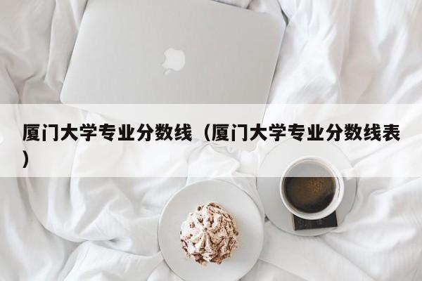 厦门大学专业分数线（厦门大学专业分数线表）