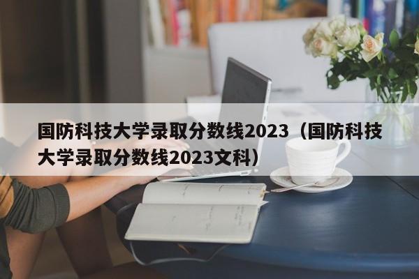 国防科技大学录取分数线2023（国防科技大学录取分数线2023文科）