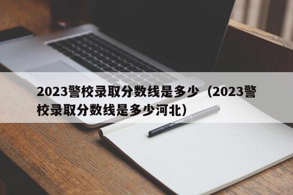2023警校录取分数线是多少（2023警校录取分数线是多少河北）