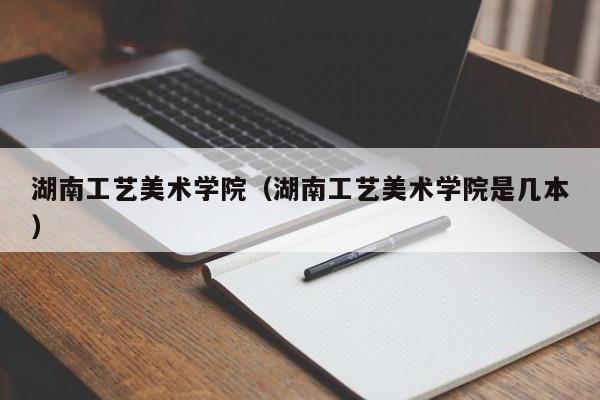 湖南工艺美术学院（湖南工艺美术学院是几本）