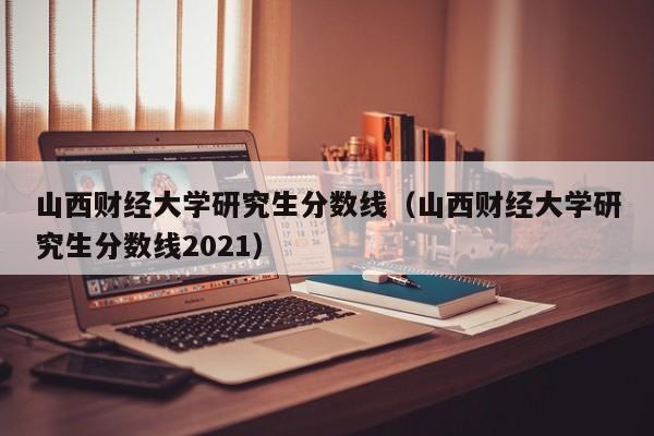山西财经大学研究生分数线（山西财经大学研究生分数线2021）