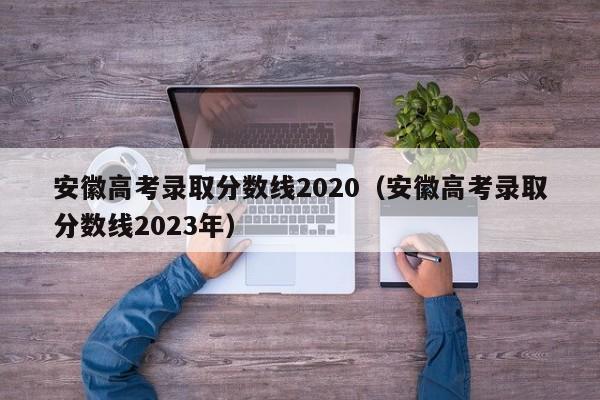 安徽高考录取分数线2020（安徽高考录取分数线2023年）