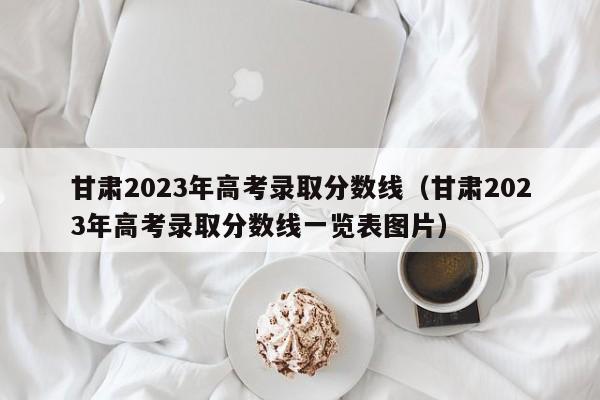 甘肃2023年高考录取分数线（甘肃2023年高考录取分数线一览表图片）