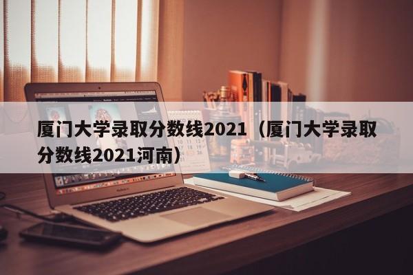 厦门大学录取分数线2021（厦门大学录取分数线2021河南）