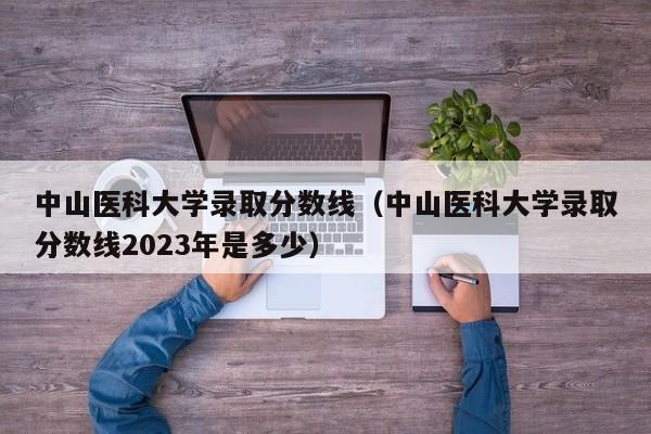 中山医科大学录取分数线（中山医科大学录取分数线2023年是多少）
