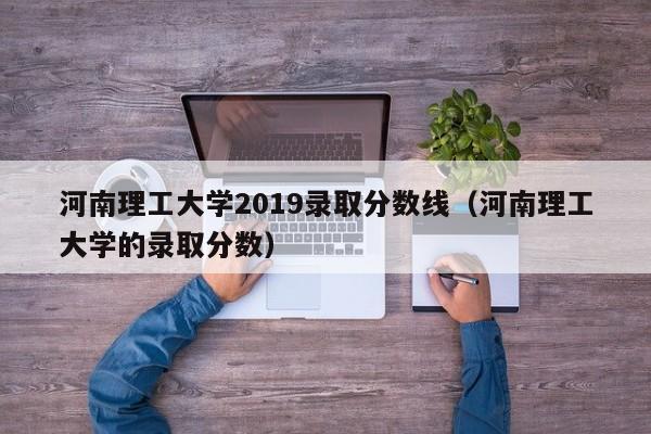 河南理工大学2019录取分数线（河南理工大学的录取分数）