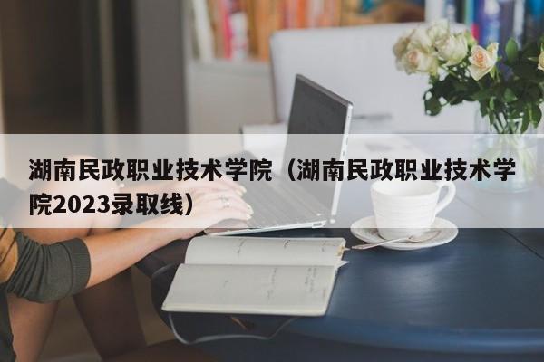 湖南民政职业技术学院（湖南民政职业技术学院2023录取线）