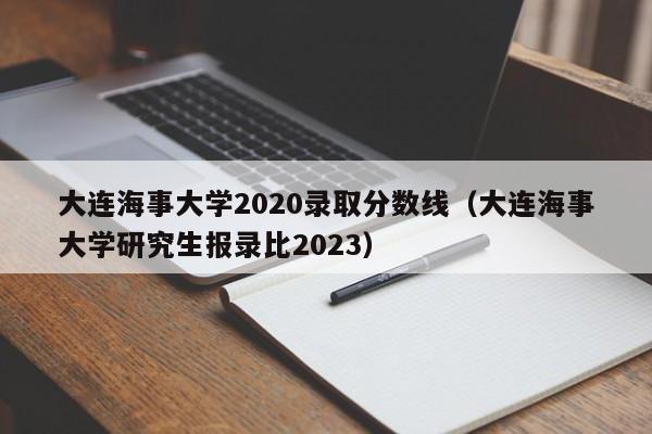 大连海事大学2020录取分数线（大连海事大学研究生报录比2023）