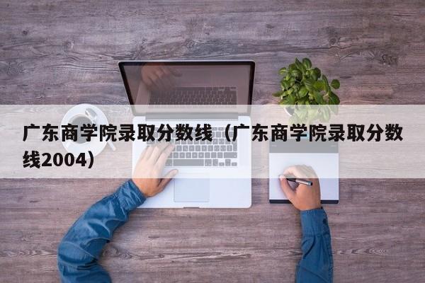广东商学院录取分数线（广东商学院录取分数线2004）